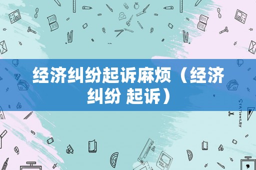經(jīng)濟(jì)糾紛起訴麻煩（經(jīng)濟(jì)糾紛 起訴）