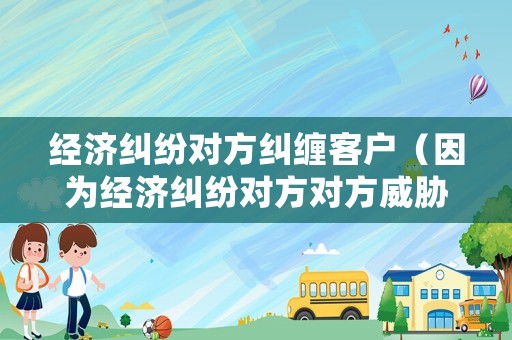 經(jīng)濟(jì)糾紛對(duì)方糾纏客戶（因?yàn)榻?jīng)濟(jì)糾紛對(duì)方對(duì)方威脅騷擾我）