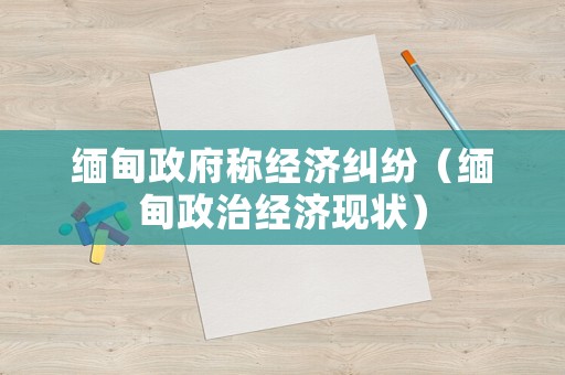 緬甸政府稱經(jīng)濟糾紛（緬甸政治經(jīng)濟現(xiàn)狀）