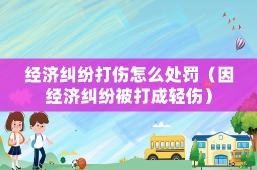 經濟糾紛打傷怎么處罰（因經濟糾紛被打成輕傷）