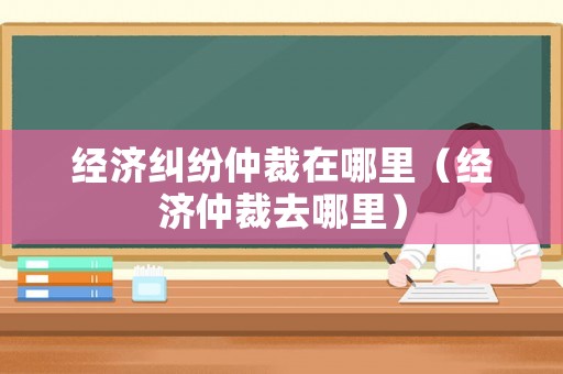 經濟糾紛仲裁在哪里（經濟仲裁去哪里）