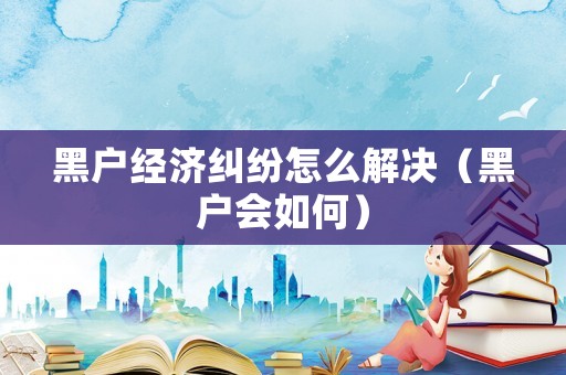 黑戶經濟糾紛怎么解決（黑戶會如何）