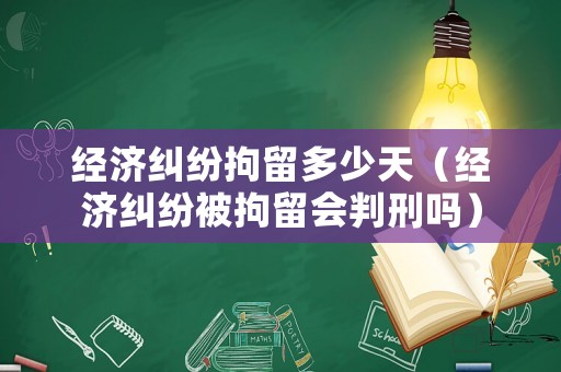 經(jīng)濟(jì)糾紛拘留多少天（經(jīng)濟(jì)糾紛被拘留會判刑嗎）