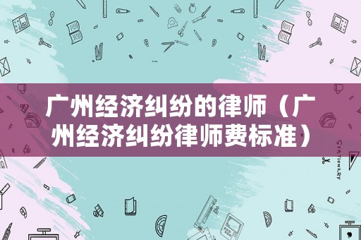 廣州經(jīng)濟糾紛的律師（廣州經(jīng)濟糾紛律師費標準）