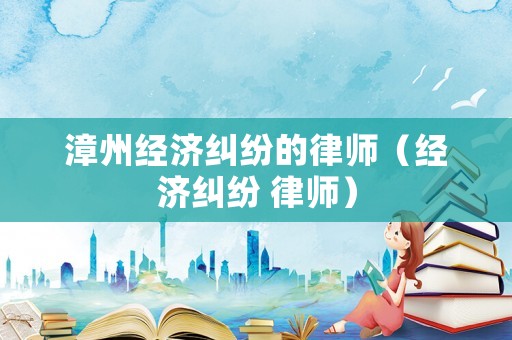漳州經(jīng)濟(jì)糾紛的律師（經(jīng)濟(jì)糾紛 律師）