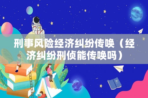 刑事風(fēng)險經(jīng)濟(jì)糾紛傳喚（經(jīng)濟(jì)糾紛刑偵能傳喚嗎）