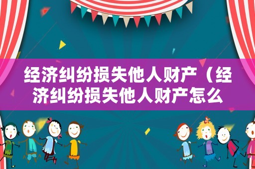 經濟糾紛損失他人財產（經濟糾紛損失他人財產怎么辦）