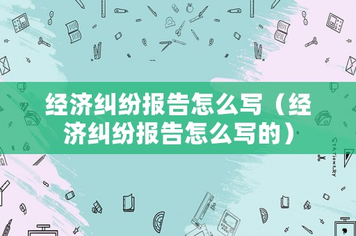 經濟糾紛報告怎么寫（經濟糾紛報告怎么寫的）