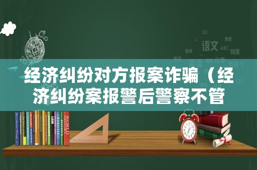 經(jīng)濟糾紛對方報案詐騙（經(jīng)濟糾紛案報警后警察不管）