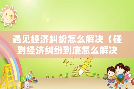 遇見(jiàn)經(jīng)濟(jì)糾紛怎么解決（碰到經(jīng)濟(jì)糾紛到底怎么解決）
