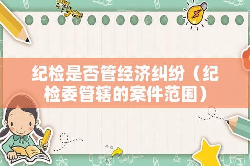 紀檢是否管經濟糾紛（紀檢委管轄的案件范圍）
