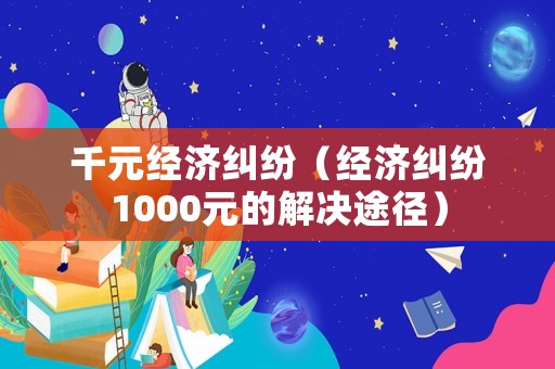 千元經濟糾紛（經濟糾紛1000元的解決途徑）