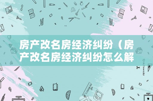 房產改名房經濟糾紛（房產改名房經濟糾紛怎么解決）