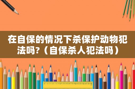 在自保的情況下殺保護動物犯法嗎?（自保殺人犯法嗎）