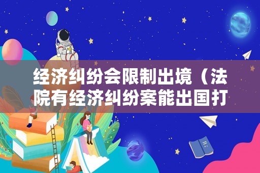 經濟糾紛會限制出境（法院有經濟糾紛案能出國打工嗎）