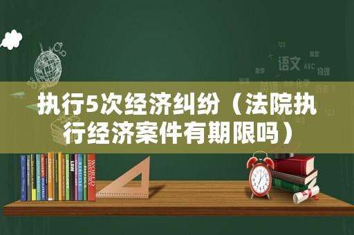 執行5次經濟糾紛（法院執行經濟案件有期限嗎）