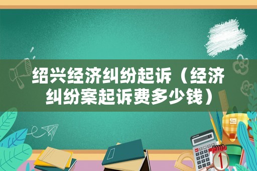 紹興經濟糾紛起訴（經濟糾紛案起訴費多少錢）