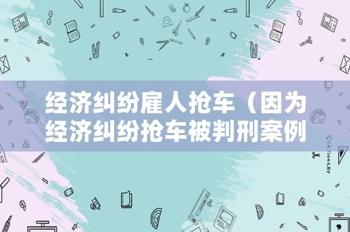 經濟糾紛雇人搶車（因為經濟糾紛搶車被判刑案例）