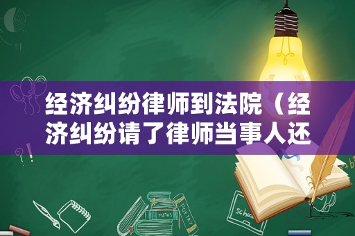 經濟糾紛律師到法院（經濟糾紛請了律師當事人還用去嗎）