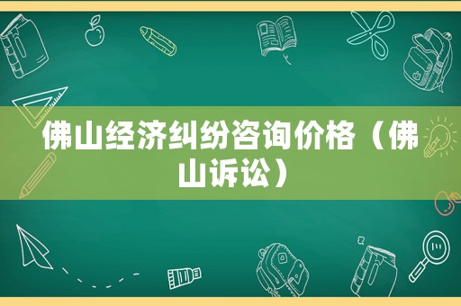 佛山經濟糾紛咨詢價格（佛山訴訟）