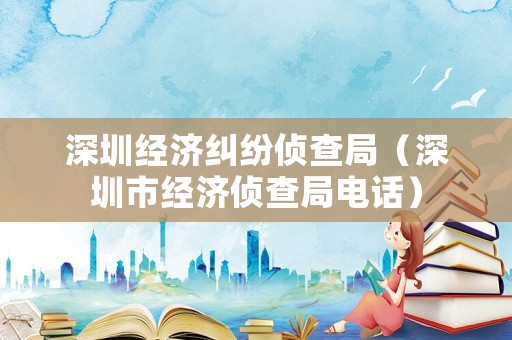 深圳經(jīng)濟糾紛偵查局（深圳市經(jīng)濟偵查局電話）