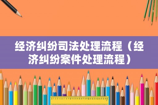 經(jīng)濟(jì)糾紛司法處理流程（經(jīng)濟(jì)糾紛案件處理流程）