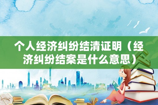 個人經濟糾紛結清證明（經濟糾紛結案是什么意思）