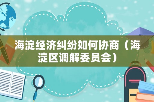 海淀經(jīng)濟(jì)糾紛如何協(xié)商（海淀區(qū)調(diào)解委員會(huì)）