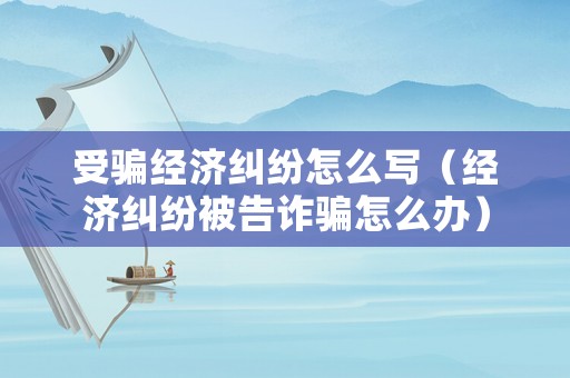 受騙經濟糾紛怎么寫（經濟糾紛被告詐騙怎么辦）