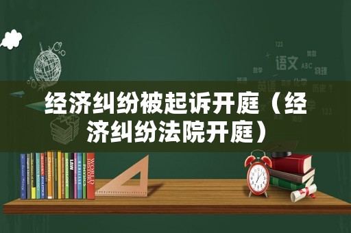 經濟糾紛被起訴開庭（經濟糾紛法院開庭）
