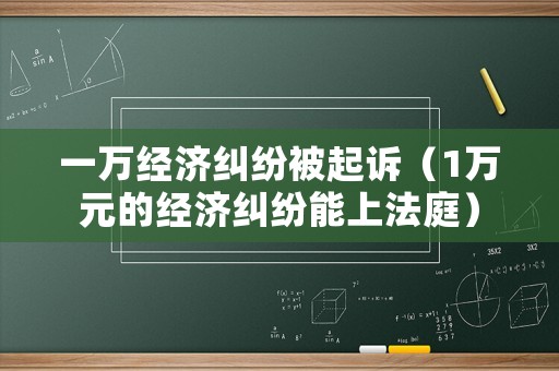一萬經濟糾紛被起訴（1萬元的經濟糾紛能上法庭）