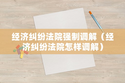經濟糾紛法院強制調解（經濟糾紛法院怎樣調解）
