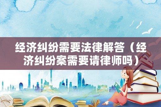 經濟糾紛需要法律解答（經濟糾紛案需要請律師嗎）