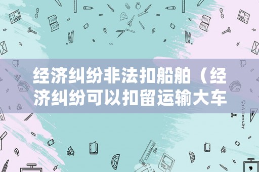 經濟糾紛非法扣船舶（經濟糾紛可以扣留運輸大車嗎）