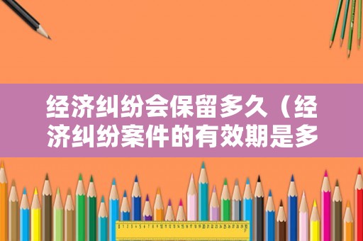 經濟糾紛會保留多久（經濟糾紛案件的有效期是多久）