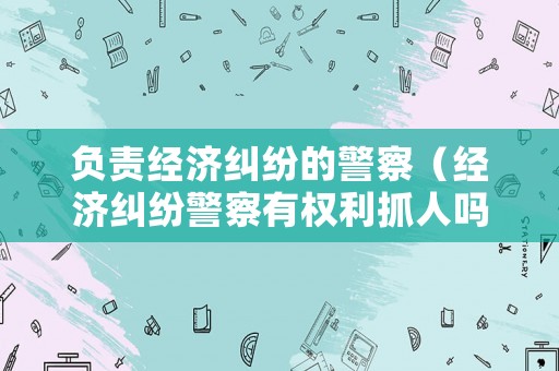 負(fù)責(zé)經(jīng)濟(jì)糾紛的警察（經(jīng)濟(jì)糾紛警察有權(quán)利抓人嗎?）