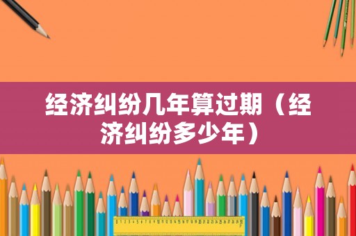 經濟糾紛幾年算過期（經濟糾紛多少年）