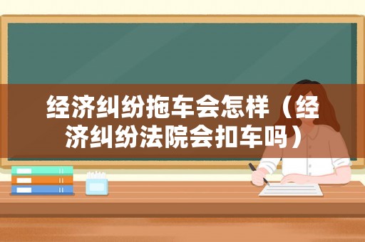 經濟糾紛拖車會怎樣（經濟糾紛法院會扣車嗎）