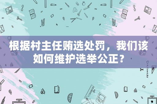 根據村主任賄選處罰，我們該如何維護選舉公正？