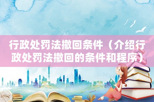行政處罰法撤回條件（介紹行政處罰法撤回的條件和程序）