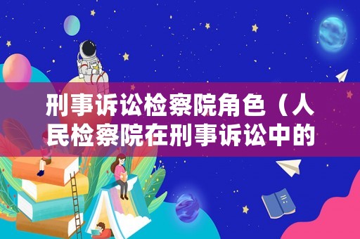 刑事訴訟檢察院角色（人民檢察院在刑事訴訟中的職權有哪些?）