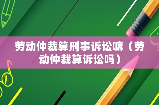 勞動(dòng)仲裁算刑事訴訟嘛（勞動(dòng)仲裁算訴訟嗎）