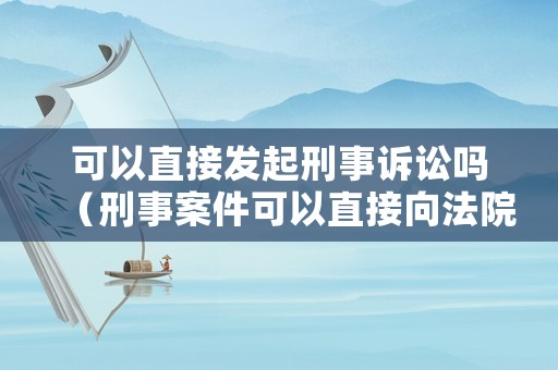 可以直接發起刑事訴訟嗎（刑事案件可以直接向法院起訴嗎）