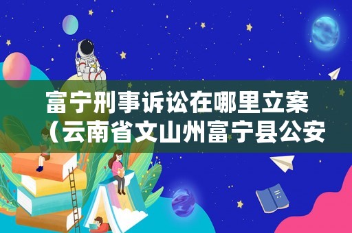 富寧刑事訴訟在哪里立案（云南省文山州富寧縣公安局刑偵大隊電話）
