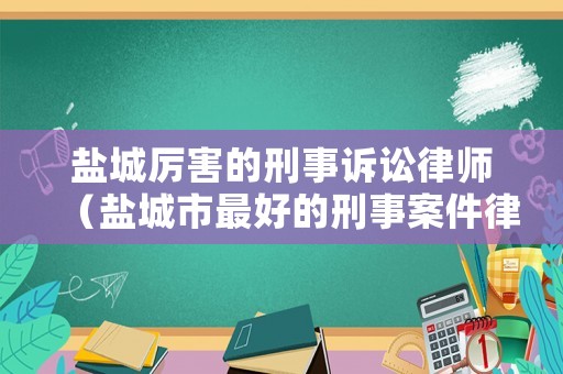 鹽城厲害的刑事訴訟律師（鹽城市最好的刑事案件律師）
