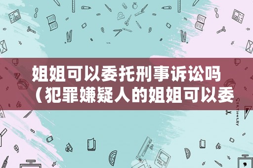 姐姐可以委托刑事訴訟嗎（犯罪嫌疑人的姐姐可以委托律師嗎）