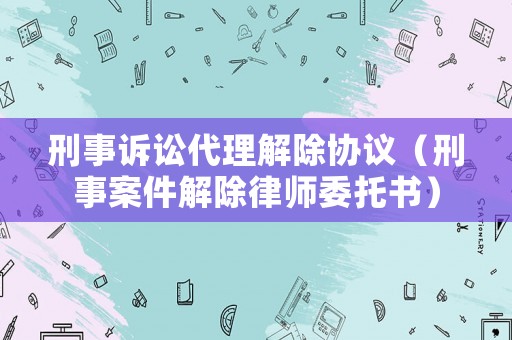 刑事訴訟代理解除協議（刑事案件解除律師委托書）