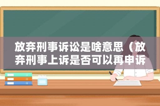 放棄刑事訴訟是啥意思（放棄刑事上訴是否可以再申訴）