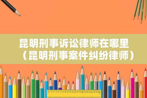 昆明刑事訴訟律師在哪里（昆明刑事案件糾紛律師）