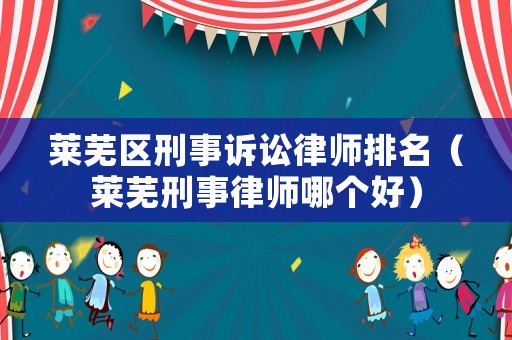 萊蕪區刑事訴訟律師排名（萊蕪刑事律師哪個好）